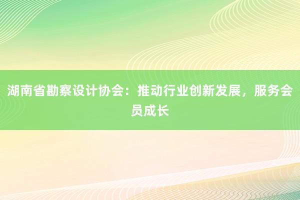 湖南省勘察设计协会：推动行业创新发展，服务会员成长